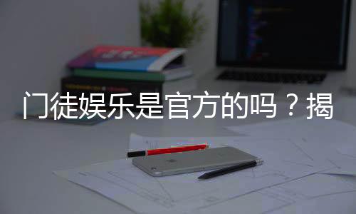 门徒娱乐是官方的吗？揭秘其真实背景与平台安全性