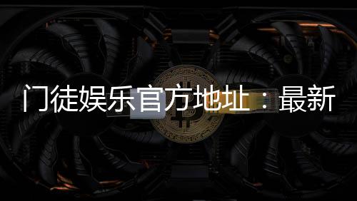门徒娱乐官方地址：最新官网入口与游戏体验全解析