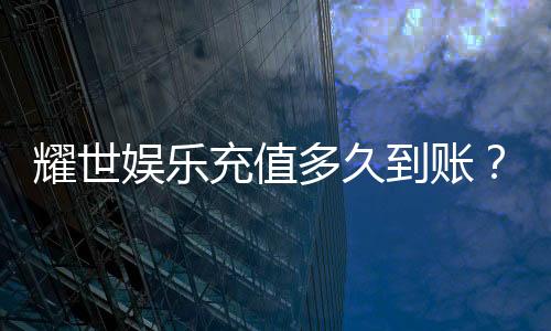 耀世娱乐充值多久到账?到账时效与充值方式全解析