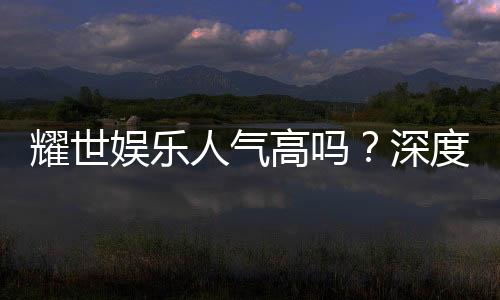 耀世娱乐人气高吗?深度解析其火爆原因与玩家真实评价