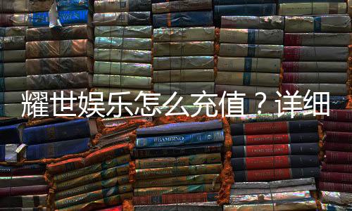 耀世娱乐怎么充值?详细步骤与到账时间解析