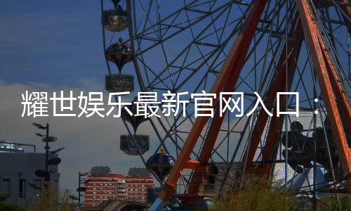耀世娱乐最新官网入口：畅享顶级游戏体验与独家优惠活动