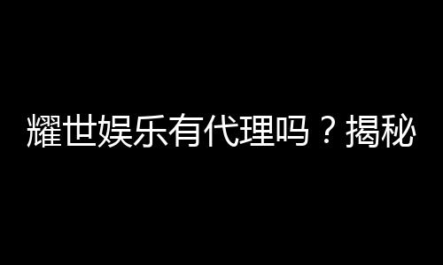耀世娱乐有代理吗?揭秘代理加盟条件与流程
