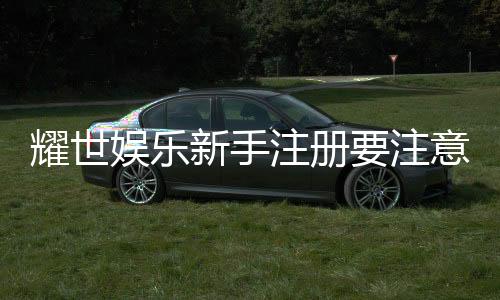 耀世娱乐新手注册要注意什么？5大关键步骤助你轻松入门