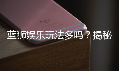 蓝狮娱乐玩法多吗?揭秘平台特色游戏与独家优惠活动
