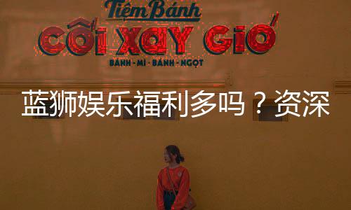 蓝狮娱乐福利多吗？资深玩家揭秘真实福利与隐藏彩蛋