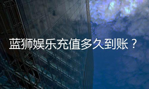 蓝狮娱乐充值多久到账?到账时间及充值流程详解