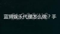 蓝狮娱乐代理怎么做？手把手教你轻松开启代理之路