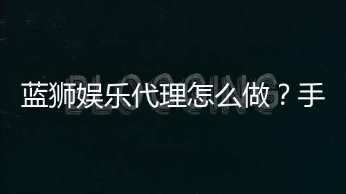 蓝狮娱乐代理怎么做?手把手教你轻松开启代理之路