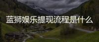 蓝狮娱乐提现流程是什么？手把手教你快速到账