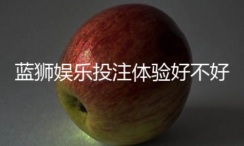 蓝狮娱乐投注体验好不好?资深玩家亲测真实评测
