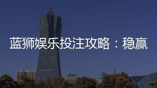 蓝狮娱乐投注攻略：稳赢技巧与实战经验分享