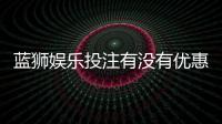 蓝狮娱乐投注有没有优惠？最新优惠活动及领取攻略分享