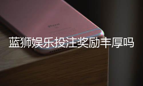 蓝狮娱乐投注奖励丰厚吗？揭秘高额返利与独家优惠活动
