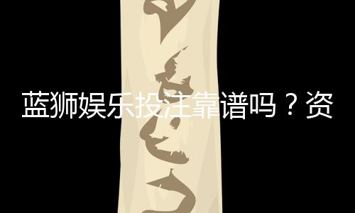 蓝狮娱乐投注靠谱吗?资深玩家实测安全性与赢率分析