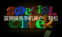 蓝狮娱乐手机开户：轻松注册指南与新手福利解析