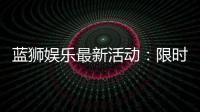 蓝狮娱乐最新活动：限时豪礼大放送新老玩家皆可参与