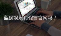蓝狮娱乐有假冒官网吗？如何辨别正规平台与仿冒网站