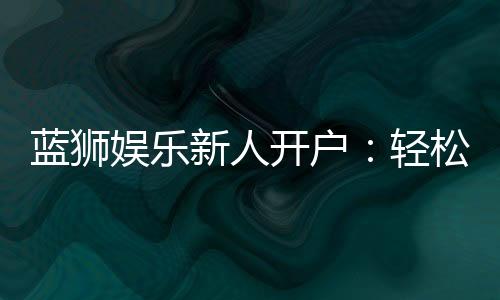 蓝狮娱乐新人开户:轻松注册即享豪华礼包与独家优惠