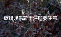 蓝狮娱乐新手注册要注意什么？五大关键事项助你顺利开局