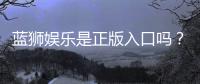 蓝狮娱乐是正版入口吗？揭秘平台资质与安全玩法指南