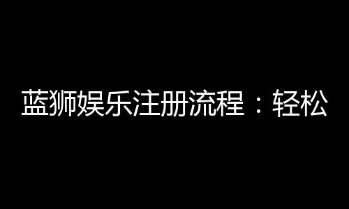 蓝狮娱乐注册流程:轻松三步完成账号开通
