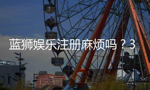 蓝狮娱乐注册麻烦吗？3分钟快速开户流程详解