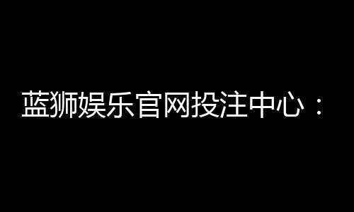 蓝狮娱乐官网投注中心：畅享多元棋牌游戏的终极投注平台
