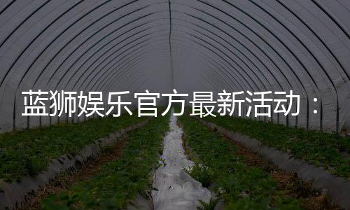 蓝狮娱乐官方最新活动:限时豪礼与惊喜优惠等你来拿