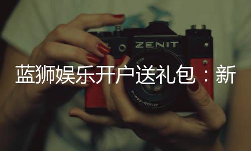 蓝狮娱乐开户送礼包:新会员专享豪礼首存即送大礼包