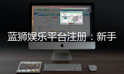 蓝狮娱乐平台注册:新手必看的快速开户与首存优惠指南