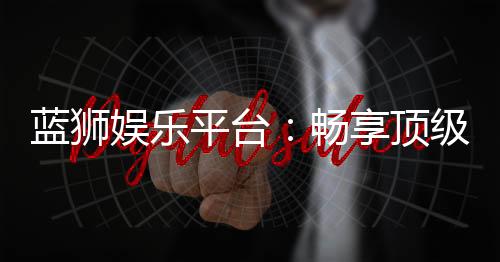 蓝狮娱乐平台:畅享顶级棋牌与电子游艺的豪华体验