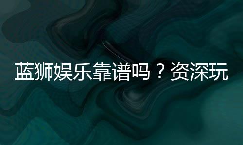 蓝狮娱乐靠谱吗？资深玩家亲测平台安全性与体验