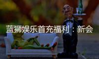 蓝狮娱乐首充福利：新会员专享高额返利与独家礼包