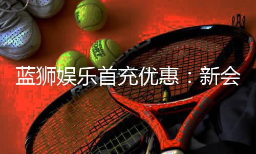 蓝狮娱乐首充优惠：新会员专享高额返利与独家礼包