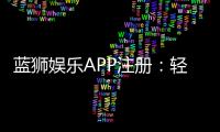 蓝狮娱乐APP注册：轻松三步完成畅享顶级游戏体验