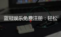 蓝冠娱乐免费注册：轻松领取新人礼包畅享顶级游戏体验