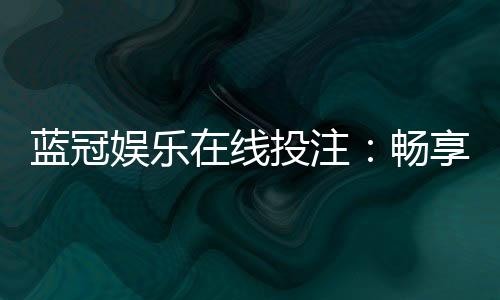蓝冠娱乐在线投注:畅享顶级真人娱乐与高额返水优惠