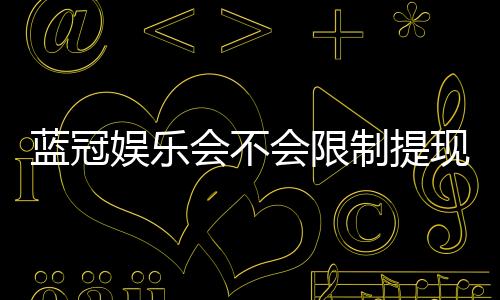 蓝冠娱乐会不会限制提现?深度解析平台提款规则与到账时效
