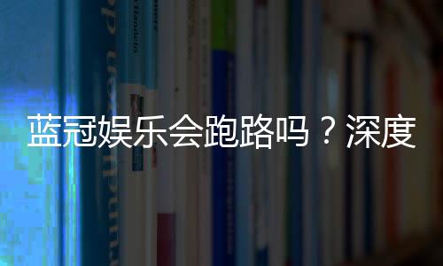 蓝冠娱乐会跑路吗?深度解析平台安全性与资金保障措施