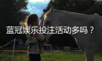 蓝冠娱乐投注活动多吗？资深玩家揭秘高频福利与特色玩法