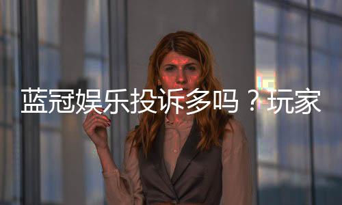 蓝冠娱乐投诉多吗?玩家真实反馈与平台解析