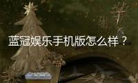 蓝冠娱乐手机版怎么样？资深玩家带你全面评测体验
