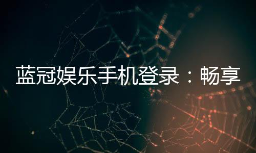 蓝冠娱乐手机登录：畅享顶级棋牌与电子游艺的移动体验