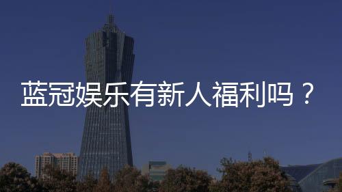 蓝冠娱乐有新人福利吗?揭秘新手专享优惠与独家礼包
