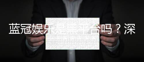 蓝冠娱乐是黑平台吗?深度解析其安全性与玩家真实评价