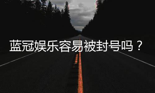 蓝冠娱乐容易被封号吗？揭秘账号安全与防封技巧