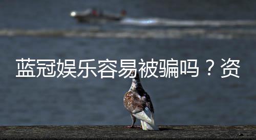 蓝冠娱乐容易被骗吗?资深玩家揭秘防骗技巧与平台选择