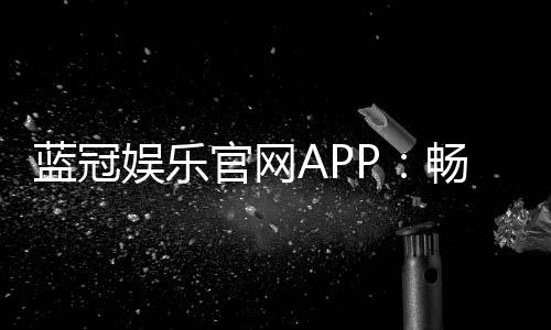 蓝冠娱乐官网APP:畅享顶级棋牌与电子游艺的尊贵体验