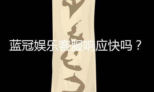 蓝冠娱乐客服响应快吗？实测体验与高效服务解析